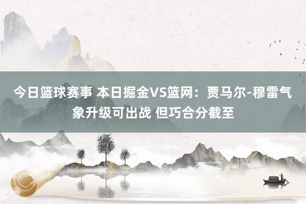 今日篮球赛事 本日掘金VS篮网：贾马尔-穆雷气象升级可出战 但巧合分截至