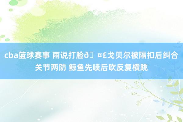 cba篮球赛事 雨说打脸🤣戈贝尔被隔扣后纠合关节两防 鲸鱼先喷后吹反复横跳