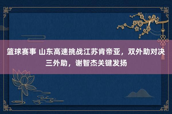 篮球赛事 山东高速挑战江苏肯帝亚，双外助对决三外助，谢智杰关键发扬