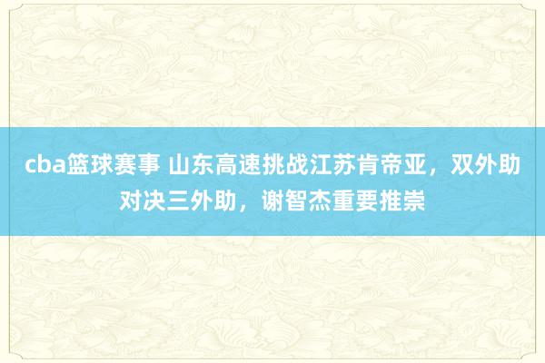 cba篮球赛事 山东高速挑战江苏肯帝亚，双外助对决三外助，谢智杰重要推崇