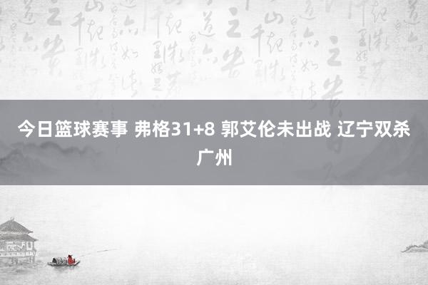 今日篮球赛事 弗格31+8 郭艾伦未出战 辽宁双杀广州