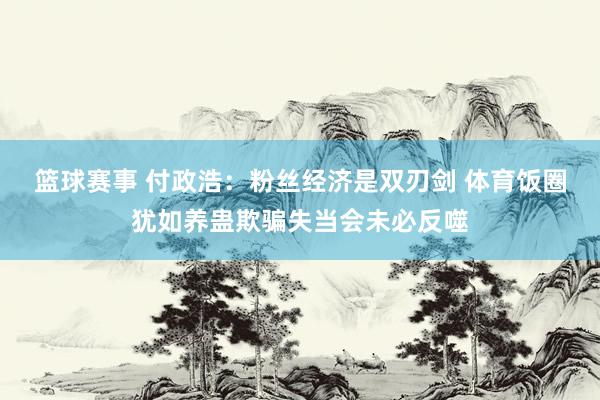 篮球赛事 付政浩：粉丝经济是双刃剑 体育饭圈犹如养蛊欺骗失当会未必反噬