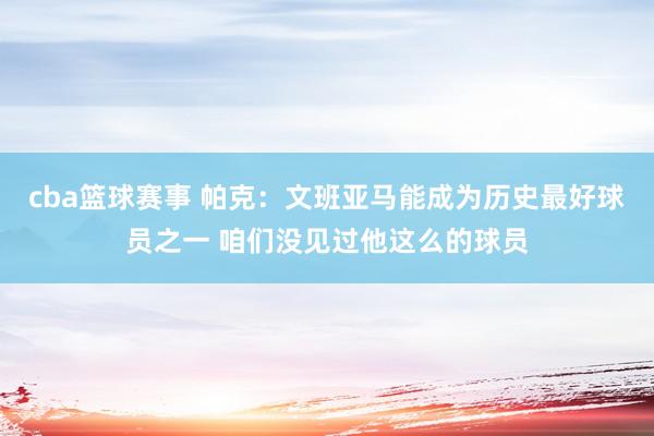 cba篮球赛事 帕克：文班亚马能成为历史最好球员之一 咱们没见过他这么的球员