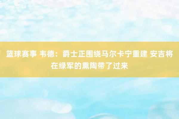 篮球赛事 韦德：爵士正围绕马尔卡宁重建 安吉将在绿军的熏陶带了过来