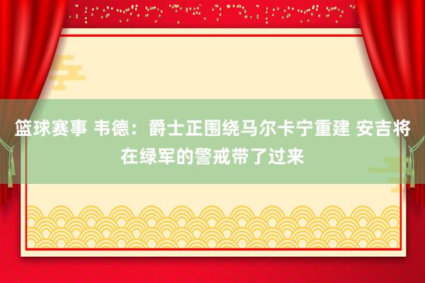 篮球赛事 韦德：爵士正围绕马尔卡宁重建 安吉将在绿军的警戒带了过来