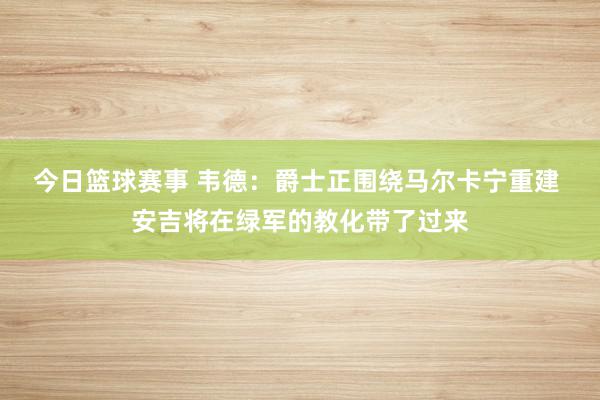 今日篮球赛事 韦德：爵士正围绕马尔卡宁重建 安吉将在绿军的教化带了过来