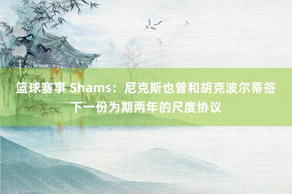 篮球赛事 Shams：尼克斯也曾和胡克波尔蒂签下一份为期两年的尺度协议