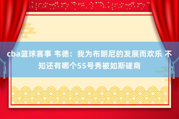 cba篮球赛事 韦德：我为布朗尼的发展而欢乐 不知还有哪个55号秀被如斯磋商