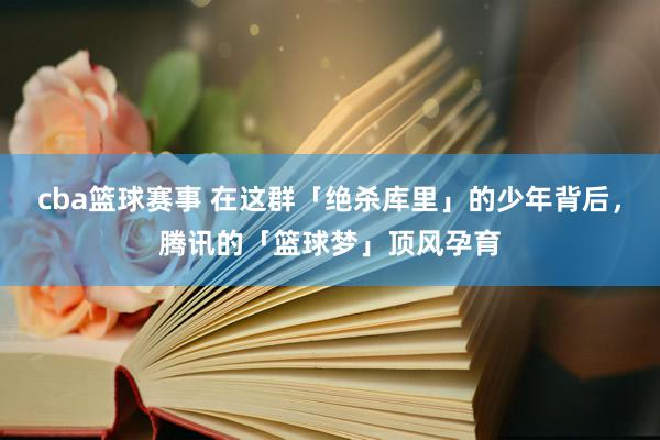 cba篮球赛事 在这群「绝杀库里」的少年背后，腾讯的「篮球梦」顶风孕育