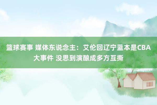 篮球赛事 媒体东说念主：艾伦回辽宁蓝本是CBA大事件 没思到演酿成多方互撕