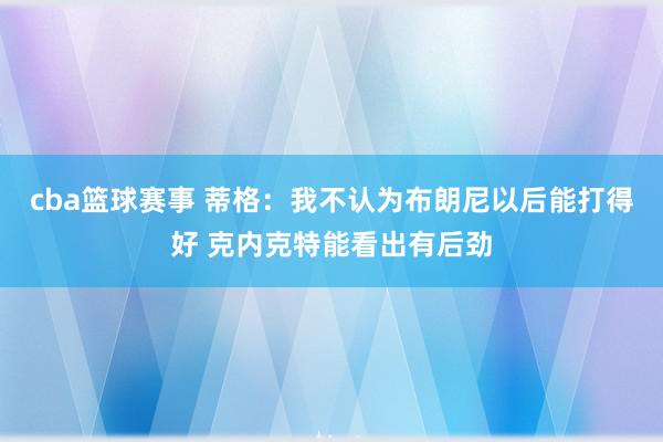 cba篮球赛事 蒂格：我不认为布朗尼以后能打得好 克内克特能看出有后劲