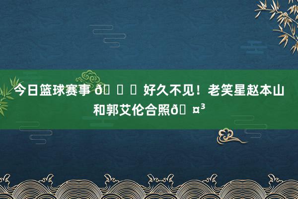 今日篮球赛事 👀好久不见！老笑星赵本山和郭艾伦合照🤳