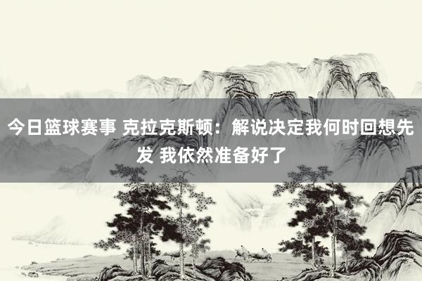 今日篮球赛事 克拉克斯顿：解说决定我何时回想先发 我依然准备好了