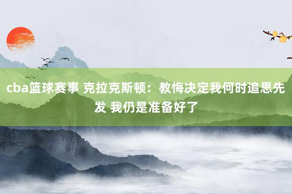 cba篮球赛事 克拉克斯顿：教悔决定我何时追思先发 我仍是准备好了