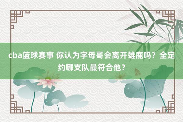 cba篮球赛事 你认为字母哥会离开雄鹿吗？全定约哪支队最符合他？