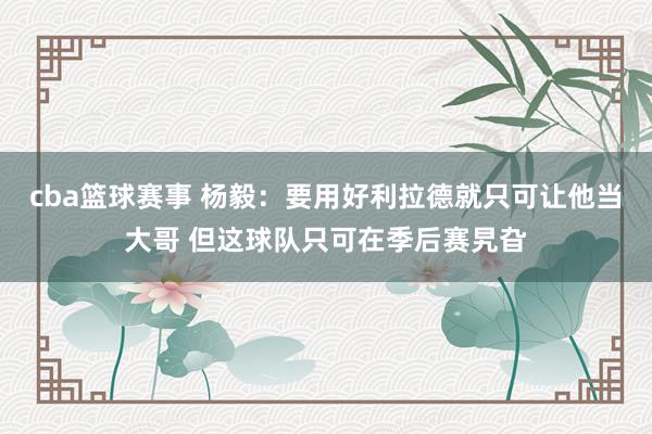 cba篮球赛事 杨毅：要用好利拉德就只可让他当大哥 但这球队只可在季后赛旯旮