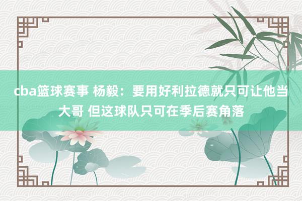 cba篮球赛事 杨毅：要用好利拉德就只可让他当大哥 但这球队只可在季后赛角落