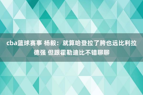 cba篮球赛事 杨毅：就算哈登拉了胯也远比利拉德强 但跟霍勒迪比不错聊聊