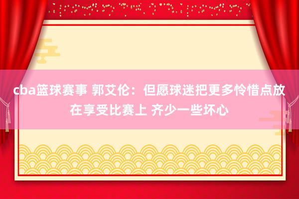 cba篮球赛事 郭艾伦：但愿球迷把更多怜惜点放在享受比赛上 齐少一些坏心