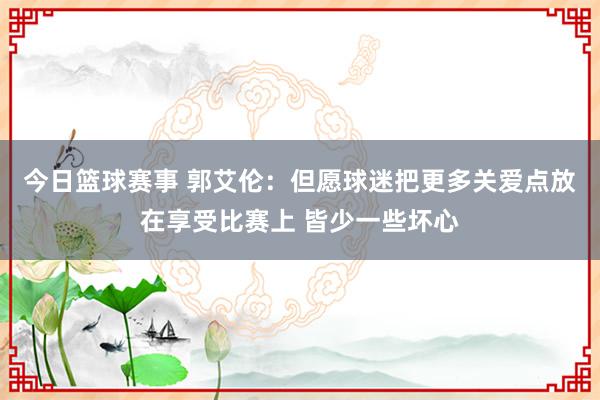 今日篮球赛事 郭艾伦：但愿球迷把更多关爱点放在享受比赛上 皆少一些坏心