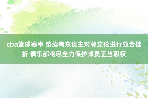 cba篮球赛事 络续有东谈主对郭艾伦进行蚁合挫折 俱乐部将尽全力保护球员正当职权