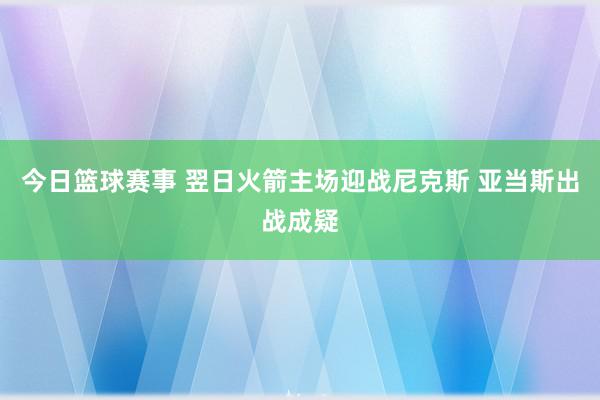 今日篮球赛事 翌日火箭主场迎战尼克斯 亚当斯出战成疑