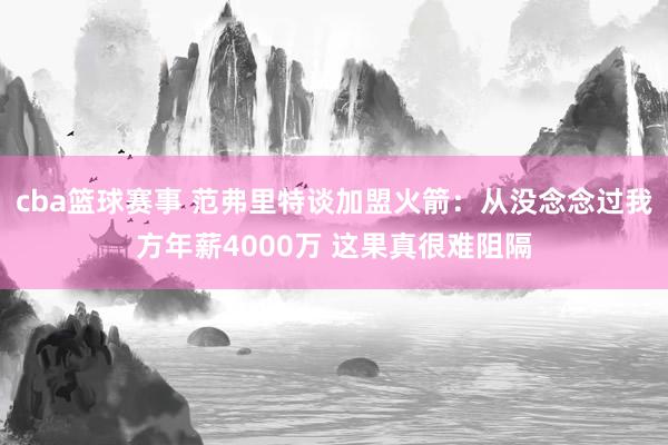 cba篮球赛事 范弗里特谈加盟火箭：从没念念过我方年薪4000万 这果真很难阻隔