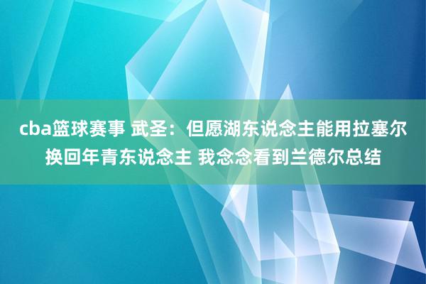 cba篮球赛事 武圣：但愿湖东说念主能用拉塞尔换回年青东说念主 我念念看到兰德尔总结