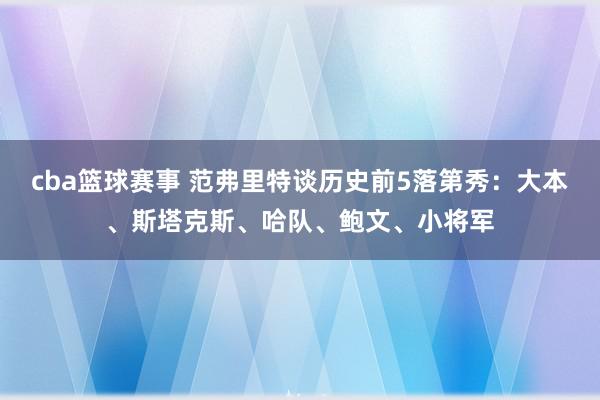 cba篮球赛事 范弗里特谈历史前5落第秀：大本、斯塔克斯、哈队、鲍文、小将军