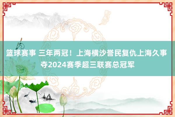 篮球赛事 三年两冠！上海横沙誉民复仇上海久事 夺2024赛季超三联赛总冠军