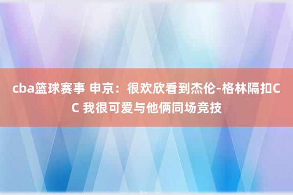 cba篮球赛事 申京：很欢欣看到杰伦-格林隔扣CC 我很可爱与他俩同场竞技