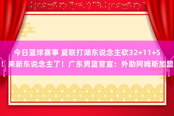 今日篮球赛事 夏联打湖东说念主砍32+11+5！来新东说念主了！广东男篮官宣：外助阿姆斯加盟