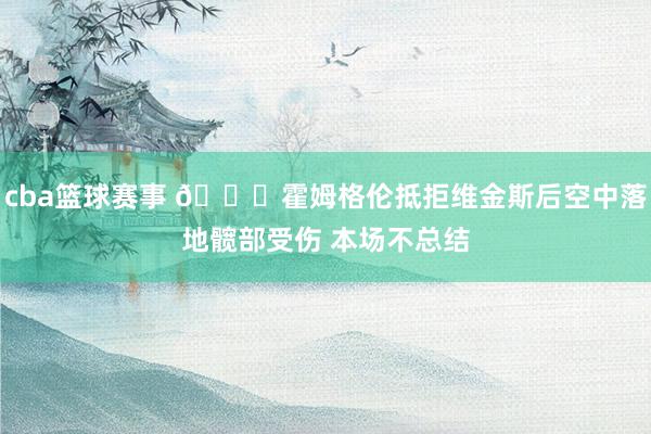 cba篮球赛事 🙏霍姆格伦抵拒维金斯后空中落地髋部受伤 本场不总结