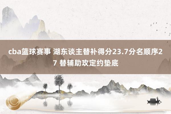 cba篮球赛事 湖东谈主替补得分23.7分名顺序27 替辅助攻定约垫底