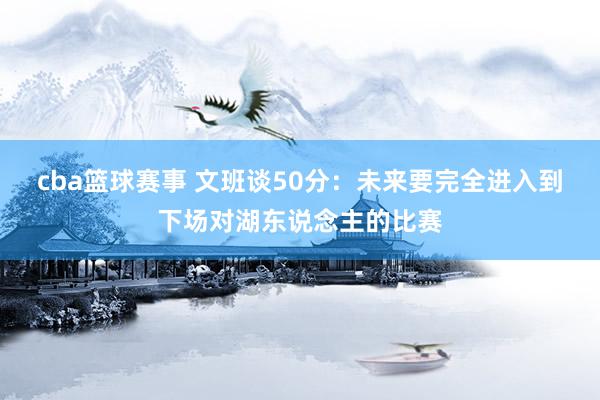 cba篮球赛事 文班谈50分：未来要完全进入到下场对湖东说念主的比赛