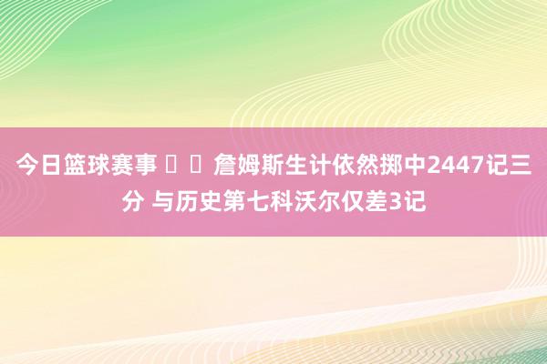 今日篮球赛事 ⌛️詹姆斯生计依然掷中2447记三分 与历史第七科沃尔仅差3记