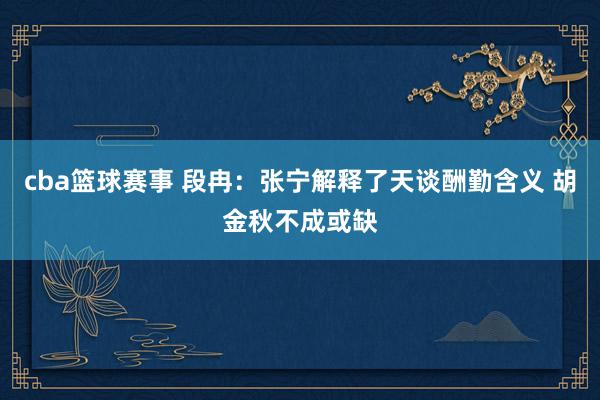 cba篮球赛事 段冉：张宁解释了天谈酬勤含义 胡金秋不成或缺