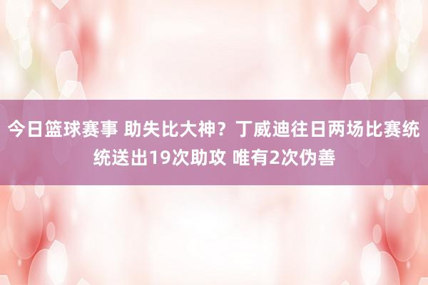 今日篮球赛事 助失比大神？丁威迪往日两场比赛统统送出19次助攻 唯有2次伪善