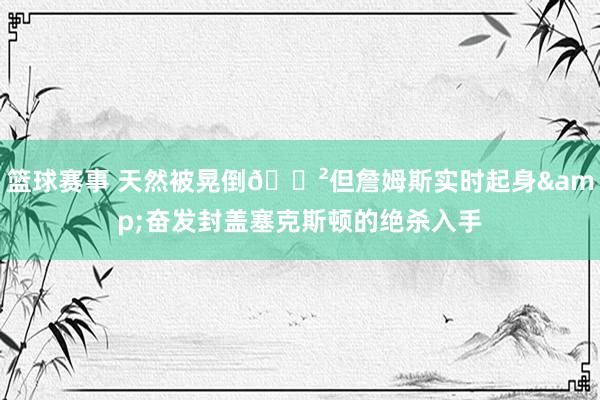 篮球赛事 天然被晃倒😲但詹姆斯实时起身&奋发封盖塞克斯顿的绝杀入手