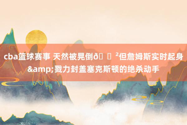 cba篮球赛事 天然被晃倒😲但詹姆斯实时起身&戮力封盖塞克斯顿的绝杀动手