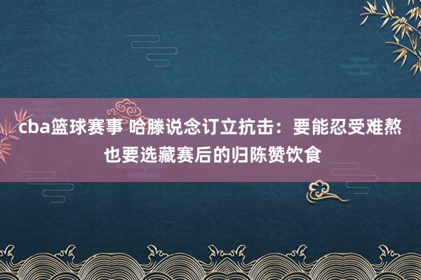 cba篮球赛事 哈滕说念订立抗击：要能忍受难熬 也要选藏赛后的归陈赞饮食