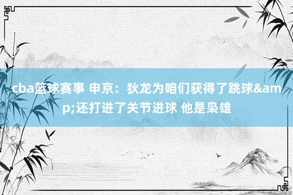 cba篮球赛事 申京：狄龙为咱们获得了跳球&还打进了关节进球 他是枭雄