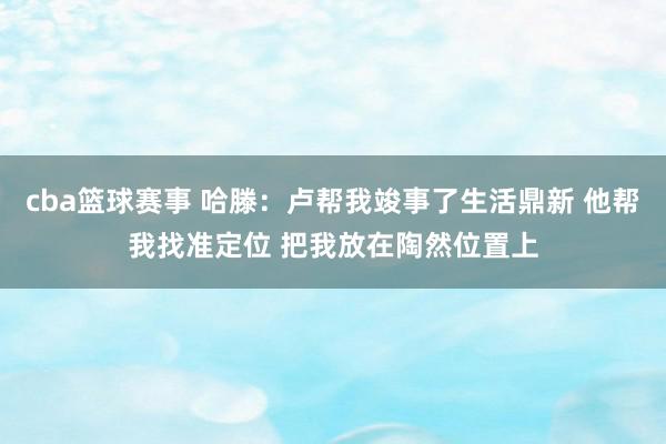 cba篮球赛事 哈滕：卢帮我竣事了生活鼎新 他帮我找准定位 把我放在陶然位置上