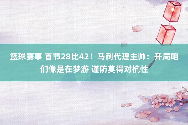 篮球赛事 首节28比42！马刺代理主帅：开局咱们像是在梦游 谨防莫得对抗性