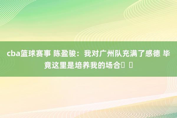 cba篮球赛事 陈盈骏：我对广州队充满了感德 毕竟这里是培养我的场合❤️