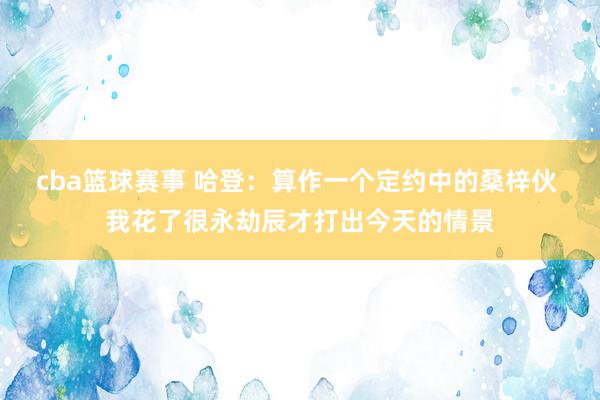 cba篮球赛事 哈登：算作一个定约中的桑梓伙 我花了很永劫辰才打出今天的情景