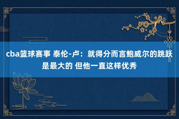 cba篮球赛事 泰伦-卢：就得分而言鲍威尔的跳跃是最大的 但他一直这样优秀