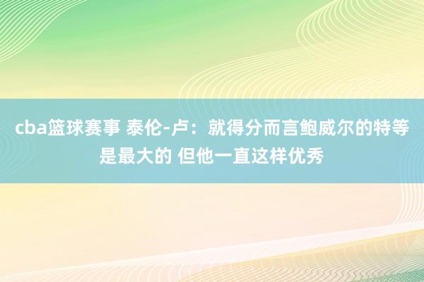 cba篮球赛事 泰伦-卢：就得分而言鲍威尔的特等是最大的 但他一直这样优秀