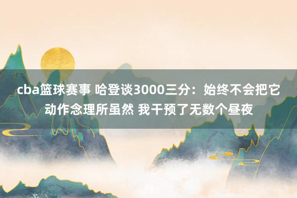 cba篮球赛事 哈登谈3000三分：始终不会把它动作念理所虽然 我干预了无数个昼夜