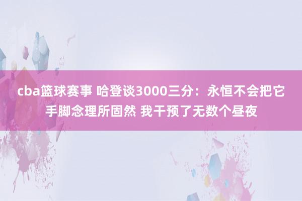 cba篮球赛事 哈登谈3000三分：永恒不会把它手脚念理所固然 我干预了无数个昼夜